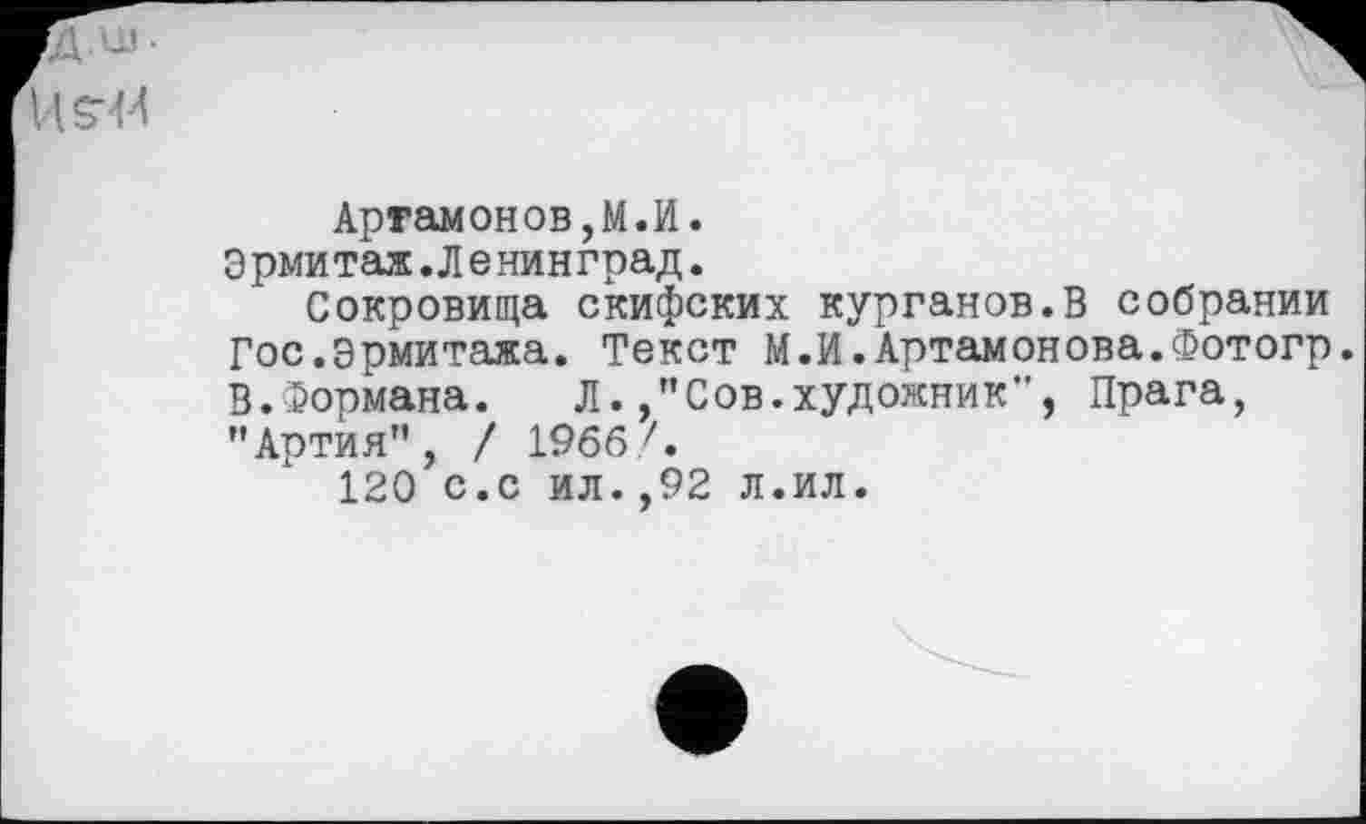 ﻿fJx •
Артамонов,M.И.
Э рми таж.Л e нин град.
Сокровища скифских курганов.В собрании Гос.эрмитажа. Текст М.И.Артамонова.Фотогр. В.Формана. Л.,"Сов.художник", Прага, "Артия", / 1966 Л
120 с.с ил.,92 л.ил.